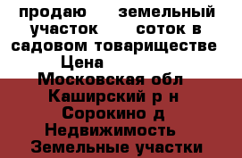  продаю  -  земельный участок -  6 соток в садовом товариществе › Цена ­ 250 000 - Московская обл., Каширский р-н, Сорокино д. Недвижимость » Земельные участки продажа   